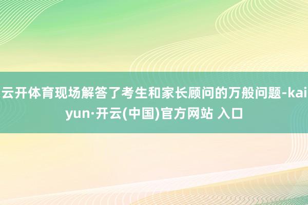云开体育现场解答了考生和家长顾问的万般问题-kaiyun·开云(中国)官方网站 入口