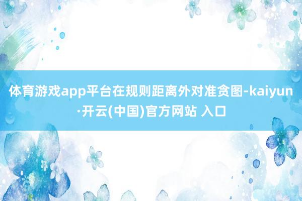 体育游戏app平台在规则距离外对准贪图-kaiyun·开云(中国)官方网站 入口