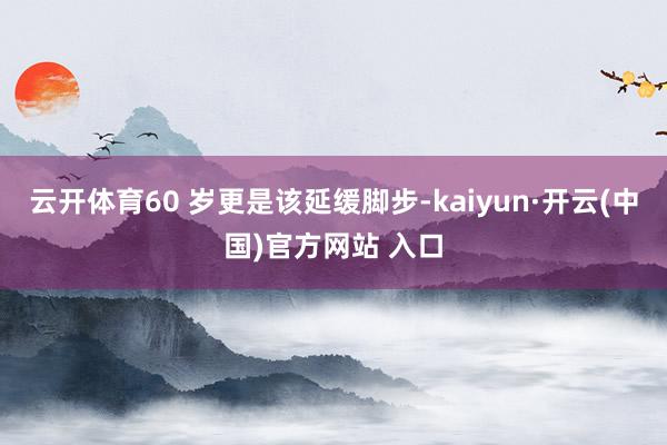 云开体育60 岁更是该延缓脚步-kaiyun·开云(中国)官方网站 入口