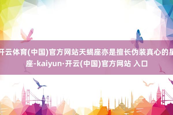 开云体育(中国)官方网站天蝎座亦是擅长伪装真心的星座-kaiyun·开云(中国)官方网站 入口