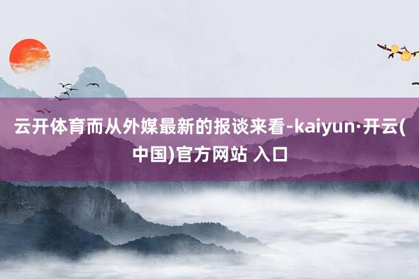 云开体育而从外媒最新的报谈来看-kaiyun·开云(中国)官方网站 入口