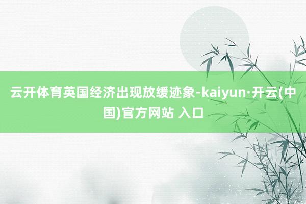 云开体育英国经济出现放缓迹象-kaiyun·开云(中国)官方网站 入口