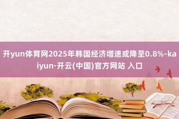 开yun体育网2025年韩国经济增速或降至0.8%-kaiyun·开云(中国)官方网站 入口