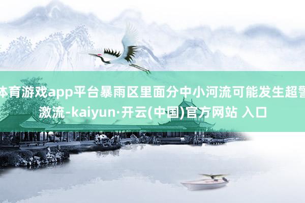 体育游戏app平台暴雨区里面分中小河流可能发生超警激流-kaiyun·开云(中国)官方网站 入口