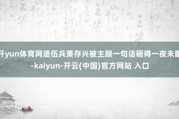 开yun体育网退伍兵萧存兴被主顾一句话砸得一夜未眠-kaiyun·开云(中国)官方网站 入口