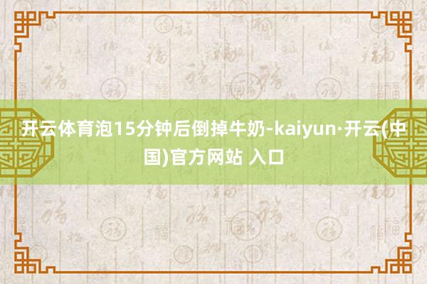 开云体育泡15分钟后倒掉牛奶-kaiyun·开云(中国)官方网站 入口