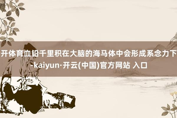 云开体育血铅千里积在大脑的海马体中会形成系念力下落-kaiyun·开云(中国)官方网站 入口
