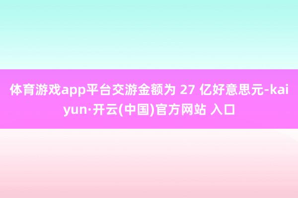 体育游戏app平台交游金额为 27 亿好意思元-kaiyun·开云(中国)官方网站 入口