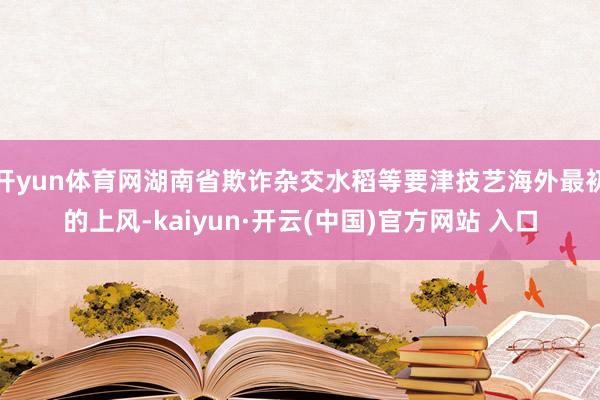 开yun体育网湖南省欺诈杂交水稻等要津技艺海外最初的上风-kaiyun·开云(中国)官方网站 入口
